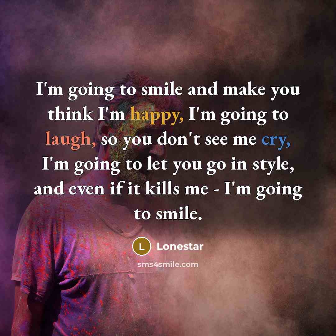 “I'm going to smile and make you think I'm happy, I'm going to laugh, so you don't see me cry, I'm going to let you go in style, and even if it kills me - I'm going to smile.” quote by Lonestar