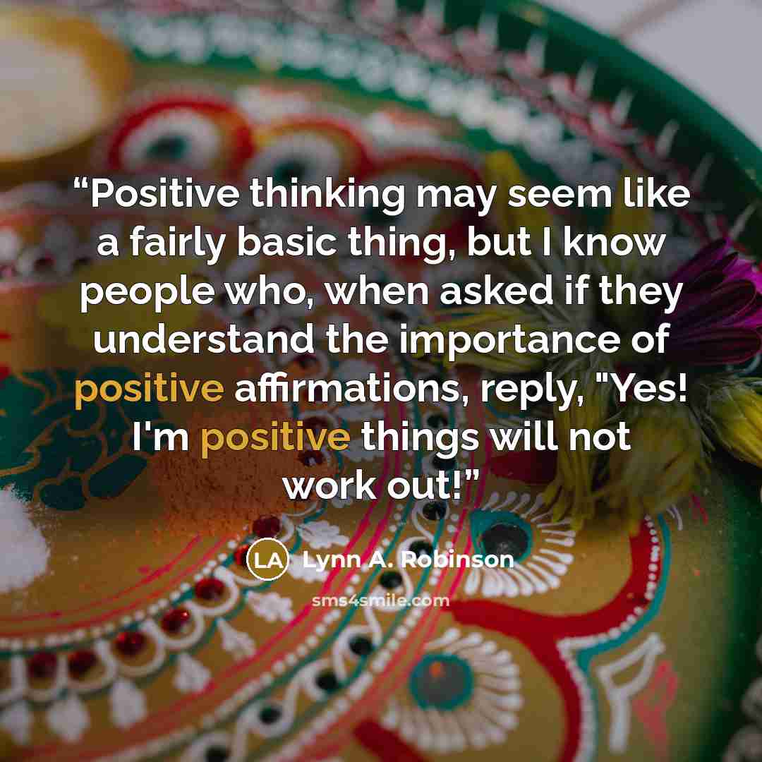 “Positive thinking may seem like a fairly basic thing, but I know people who, when asked if they understand the importance of positive affirmations, reply, "Yes! I'm positive things will not work out!” quote by Lynn A. Robinson