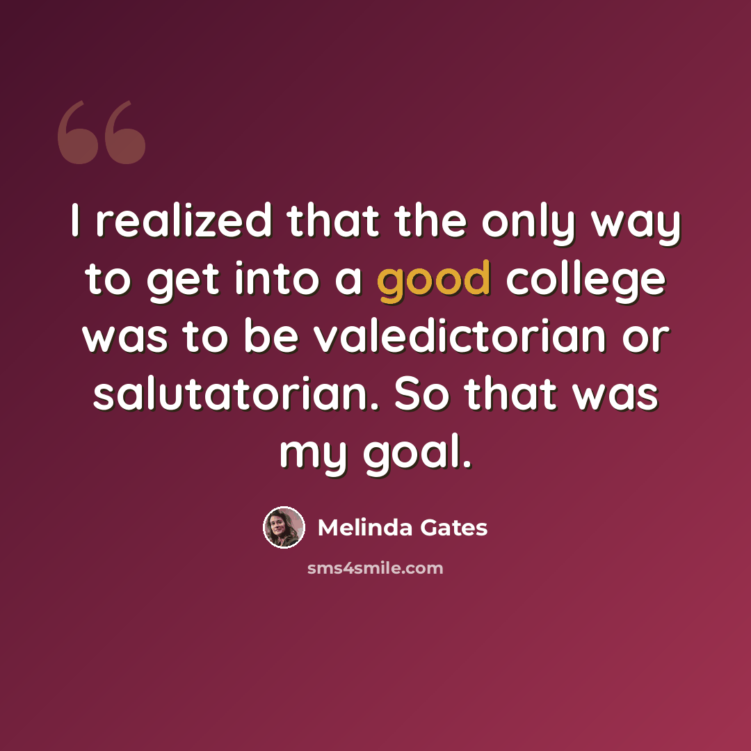 “I realized that the only way to get into a good college was to be valedictorian or salutatorian. So that was my goal.” quote by Melinda Gates