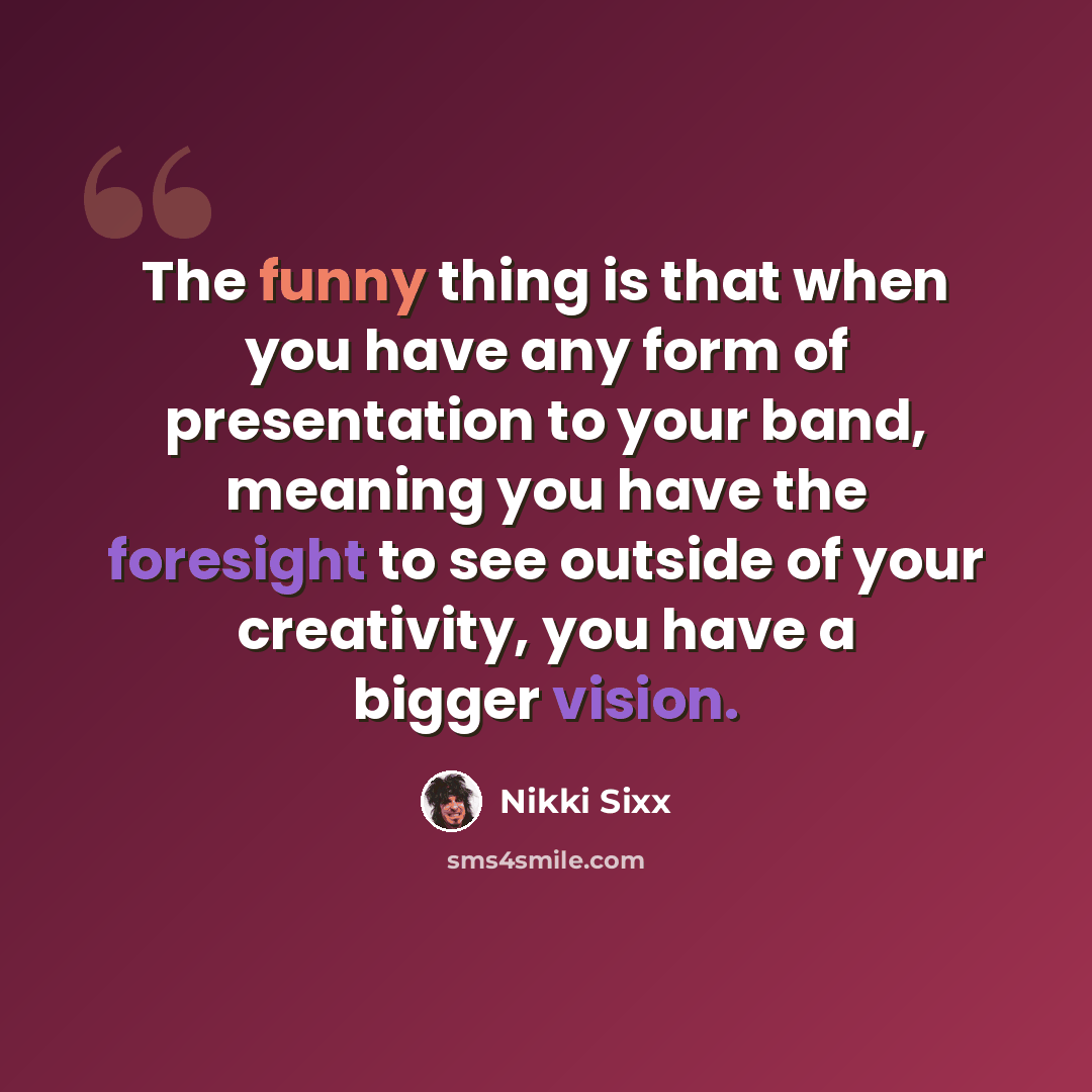 “The funny thing is that when you have any form of presentation to your band, meaning you have the foresight to see outside of your creativity, you have a bigger vision.” quote by Nikki Sixx