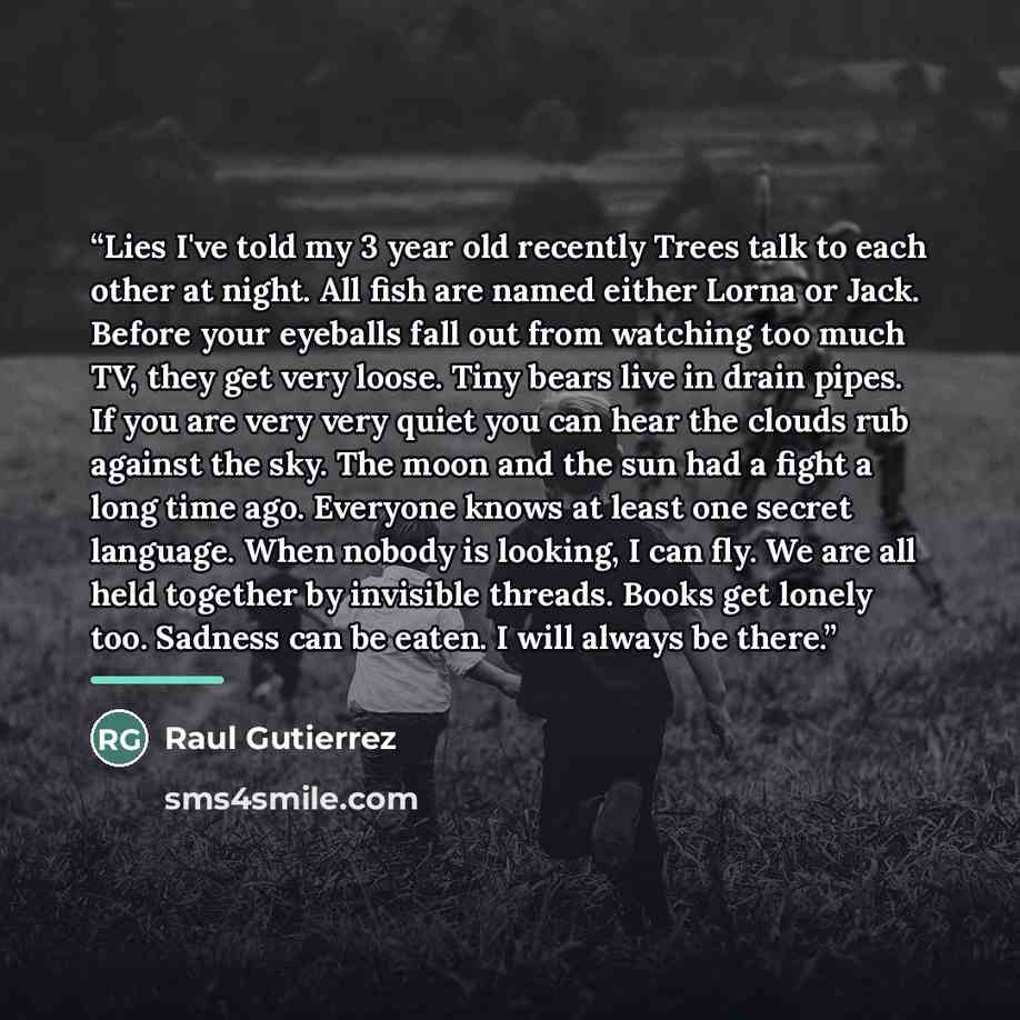 “Lies I've told my 3 year old recently Trees talk to each other at night. All fish are named either Lorna or Jack. Before your eyeballs fall out from watching too much TV, they get very loose. Tiny bears live in drain pipes. If you are very very quiet you can hear the clouds rub against the sky…” quote by Raul Gutierrez