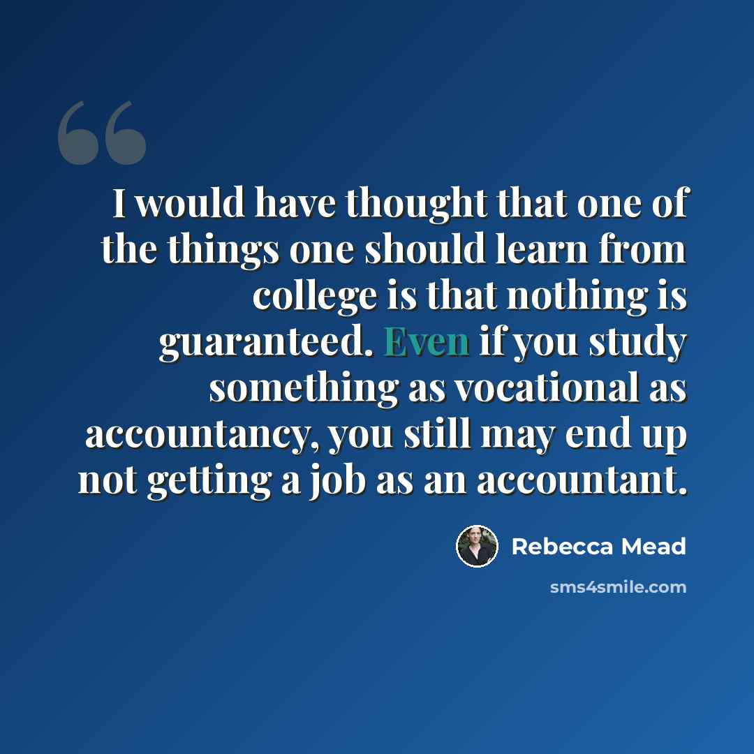 “I would have thought that one of the things one should learn from college is that nothing is guaranteed. Even if you study something as vocational as accountancy, you still may end up not getting a job as an accountant.” quote by Rebecca Mead