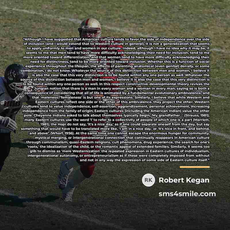“Although I have suggested that American culture tends to favor the side of independence over the side of inclusion (and I would extend that to Western culture in general), it is not a generalization that seems to apply uniformly to men and women in our culture. Indeed, although I have no idea why…” quote by Robert Kegan