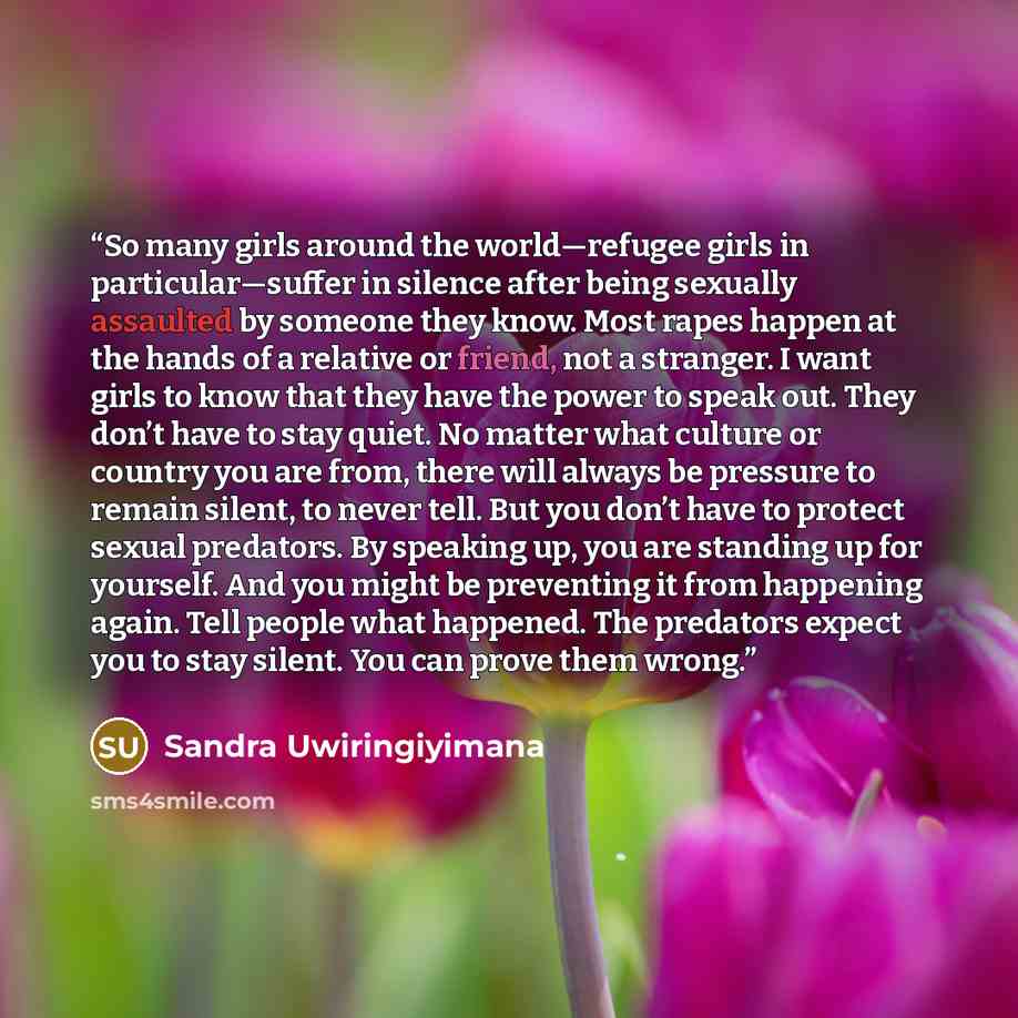 “So many girls around the world—refugee girls in particular—suffer in silence after being sexually assaulted by someone they know. Most rapes happen at the hands of a relative or friend, not a stranger. I want girls to know that they have the power to speak out. They don’t have to stay quiet. No…” quote by Sandra Uwiringiyimana