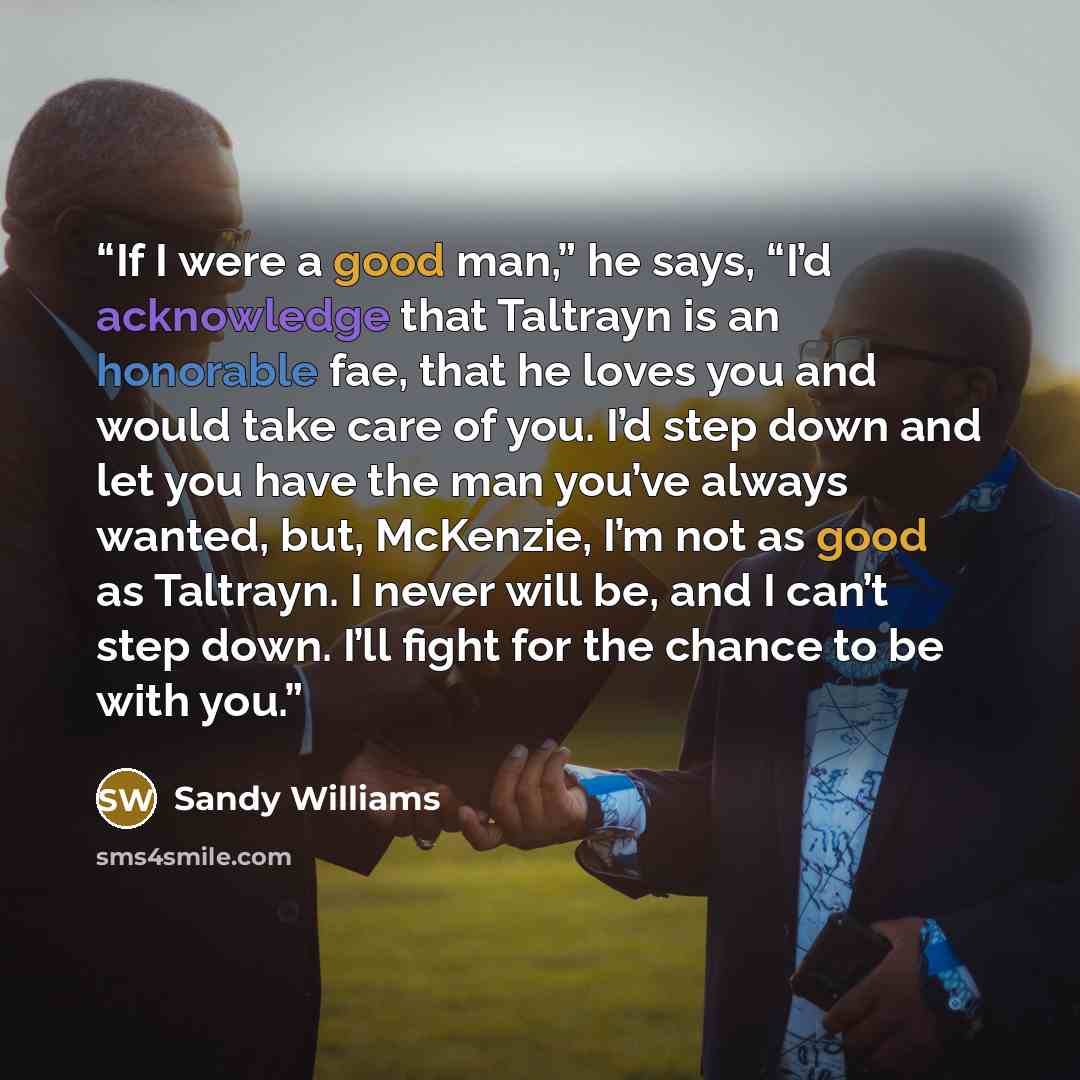 “If I were a good man,” he says, “I’d acknowledge that Taltrayn is an honorable fae, that he loves you and would take care of you. I’d step down and let you have the man you’ve always wanted, but, McKenzie, I’m not as good as Taltrayn. I never will be, and I can’t step down. I’ll fight for the…” quote by Sandy Williams