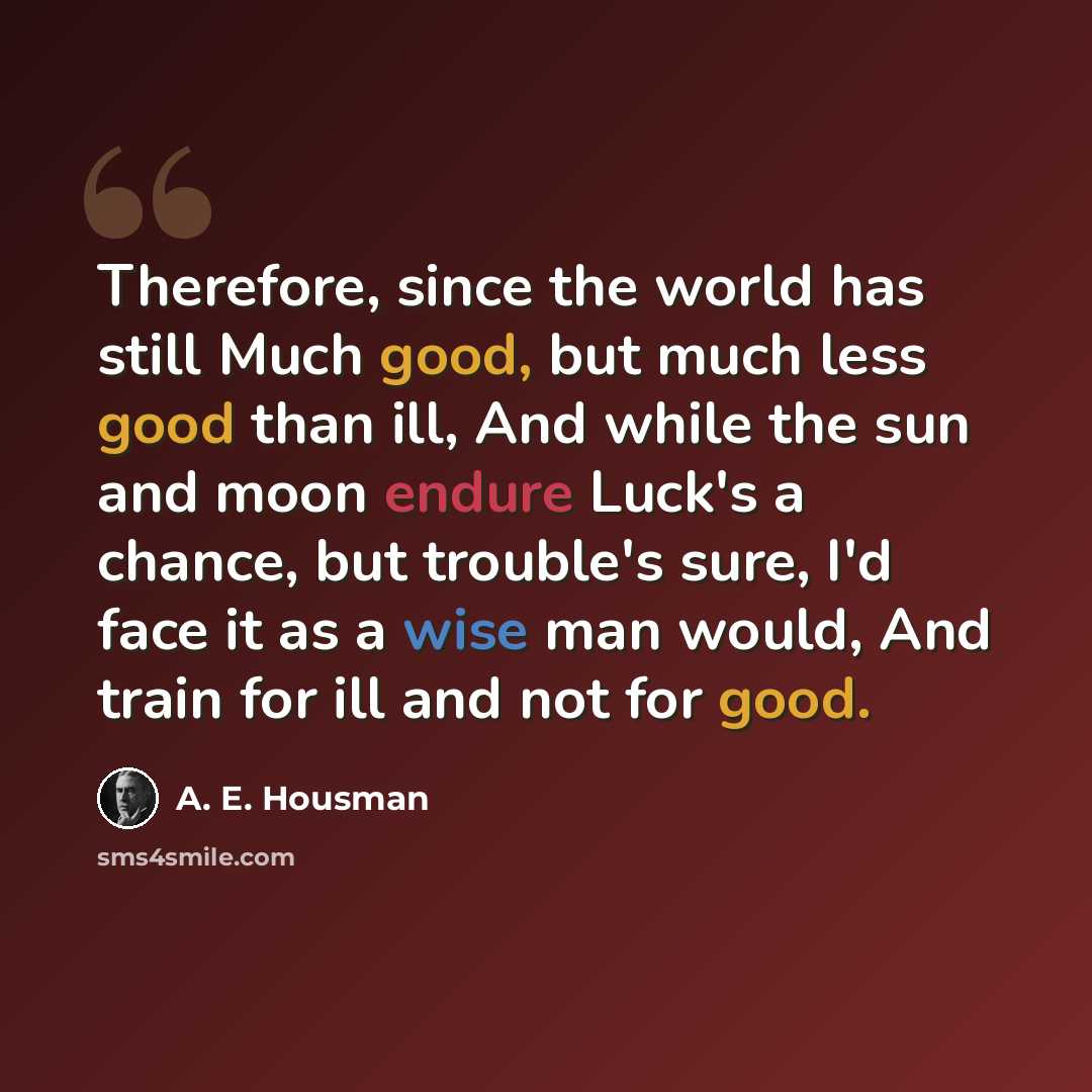 “Therefore, since the world has still Much good, but much less good than ill, And while the sun and moon endure Luck's a chance, but trouble's sure, I'd face it as a wise man would, And train for ill and not for good.” quote by A. E. Housman