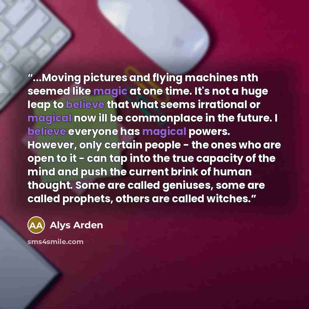 “...Moving pictures and flying machines nth seemed like magic at one time. It's not a huge leap to believe that what seems irrational or magical now ill be commonplace in the future. I believe everyone has magical powers. However, only certain people - the ones who are open to it - can tap into the…” quote by Alys Arden