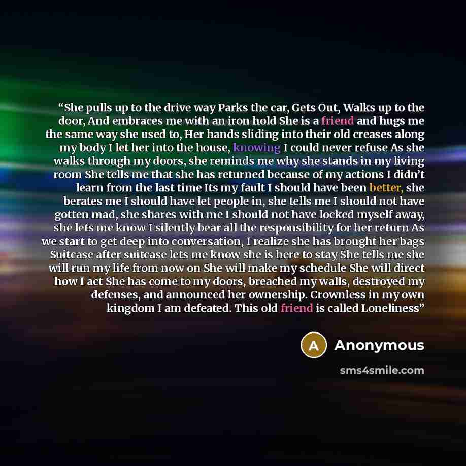 “She pulls up to the drive way Parks the car, Gets Out, Walks up to the door, And embraces me with an iron hold She is a friend and hugs me the same way she used to, Her hands sliding into their old creases along my body I let her into the house, knowing I could never refuse As she walks through my…” quote by Anonymous