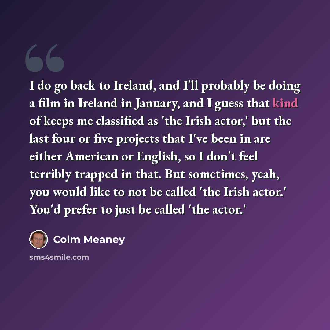 “I do go back to Ireland, and I'll probably be doing a film in Ireland in January, and I guess that kind of keeps me classified as 'the Irish actor,' but the last four or five projects that I've been in are either American or English, so I don't feel terribly trapped in that. But sometimes, yeah…” quote by Colm Meaney