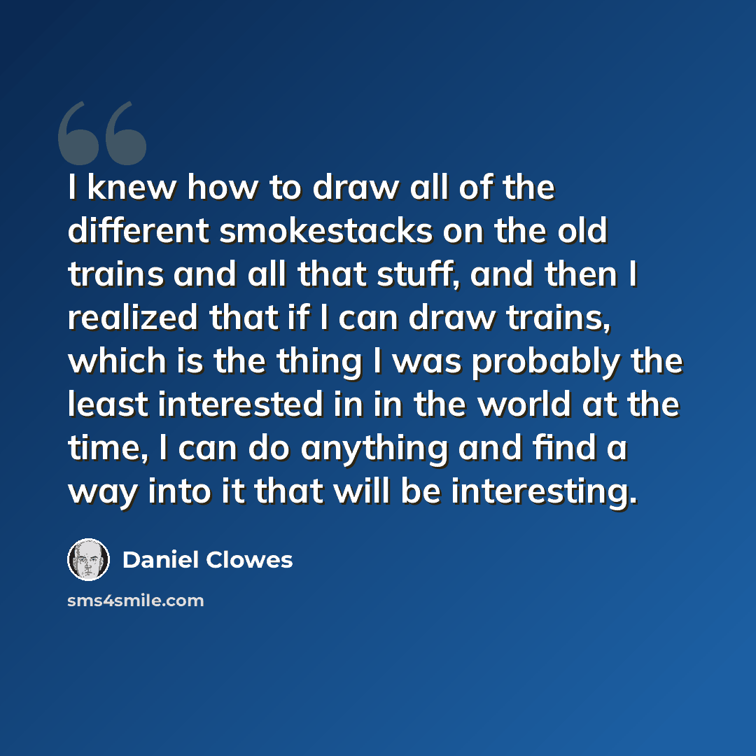 “I knew how to draw all of the different smokestacks on the old trains and all that stuff, and then I realized that if I can draw trains, which is the thing I was probably the least interested in in the world at the time, I can do anything and find a way into it that will be interesting.” quote by Daniel Clowes