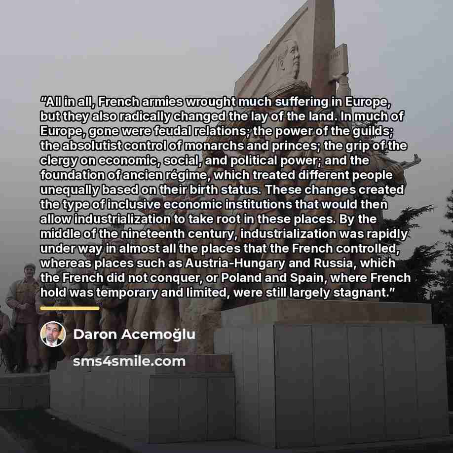 “All in all, French armies wrought much suffering in Europe, but they also radically changed the lay of the land. In much of Europe, gone were feudal relations; the power of the guilds; the absolutist control of monarchs and princes; the grip of the clergy on economic, social, and political power…” quote by Daron Acemoğlu