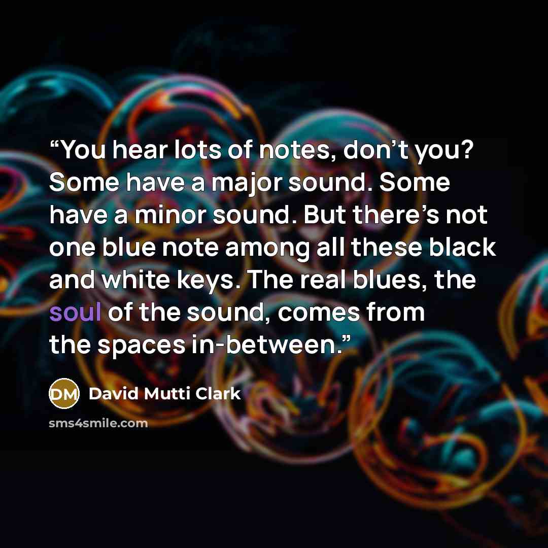 “You hear lots of notes, don’t you? Some have a major sound. Some have a minor sound. But there’s not one blue note among all these black and white keys. The real blues, the soul of the sound, comes from the spaces in-between.” quote by David Mutti Clark