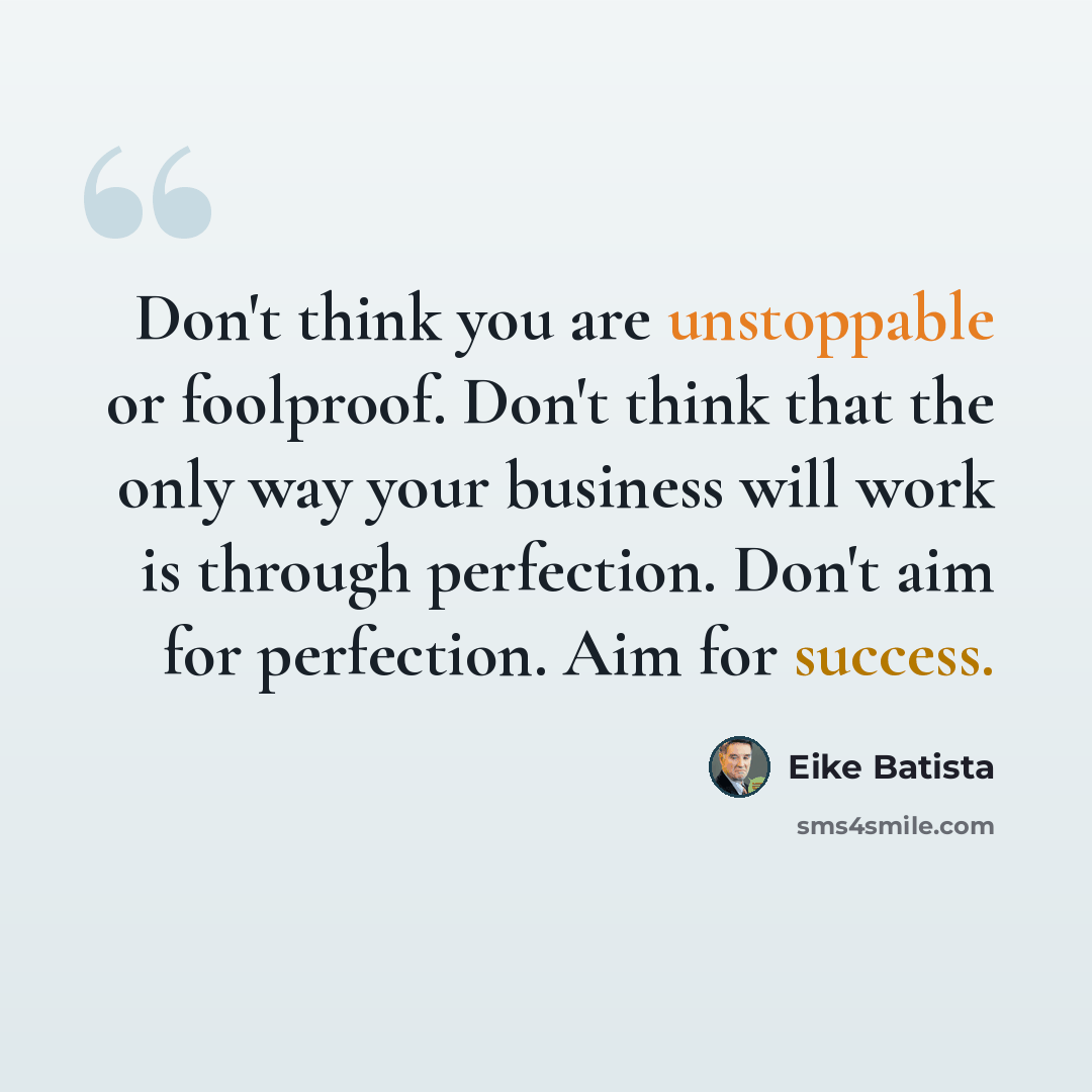 “Don't think you are unstoppable or foolproof. Don't think that the only way your business will work is through perfection. Don't aim for perfection. Aim for success.” quote by Eike Batista
