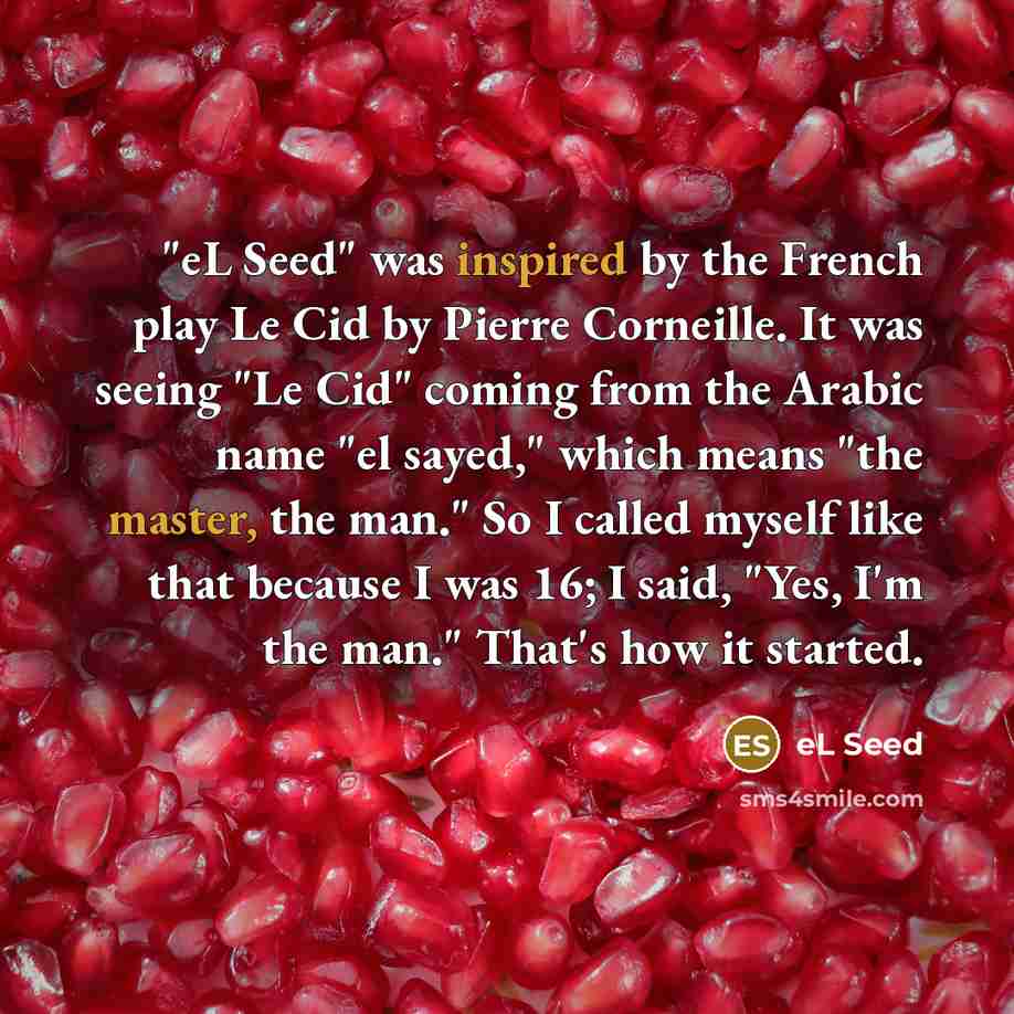 “"eL Seed" was inspired by the French play Le Cid by Pierre Corneille. It was seeing "Le Cid" coming from the Arabic name "el sayed," which means "the master, the man." So I called myself like that because I was 16; I said, "Yes, I'm the man." That's how it started.” quote by eL Seed