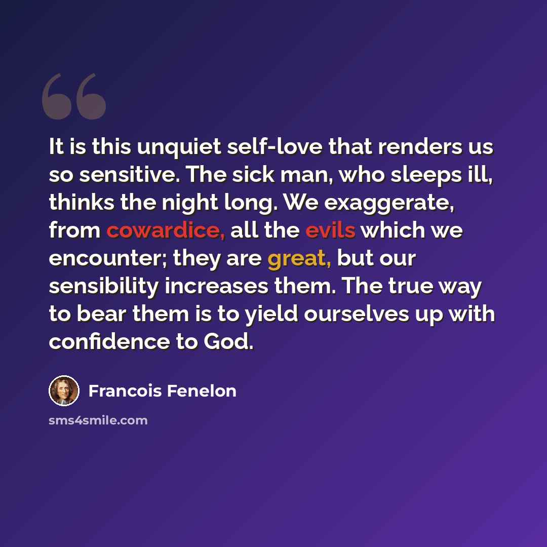 “It is this unquiet self-love that renders us so sensitive. The sick man, who sleeps ill, thinks the night long. We exaggerate, from cowardice, all the evils which we encounter; they are great, but our sensibility increases them. The true way to bear them is to yield ourselves up with confidence to…” quote by Francois Fenelon
