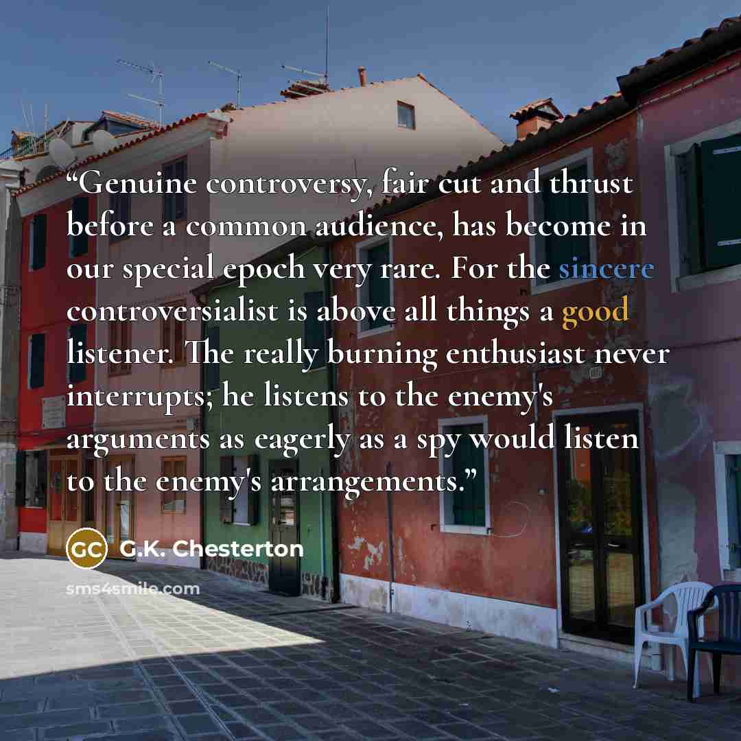 “Genuine controversy, fair cut and thrust before a common audience, has become in our special epoch very rare. For the sincere controversialist is above all things a good listener. The really burning enthusiast never interrupts; he listens to the enemy's arguments as eagerly as a spy would listen…” quote by G.K. Chesterton
