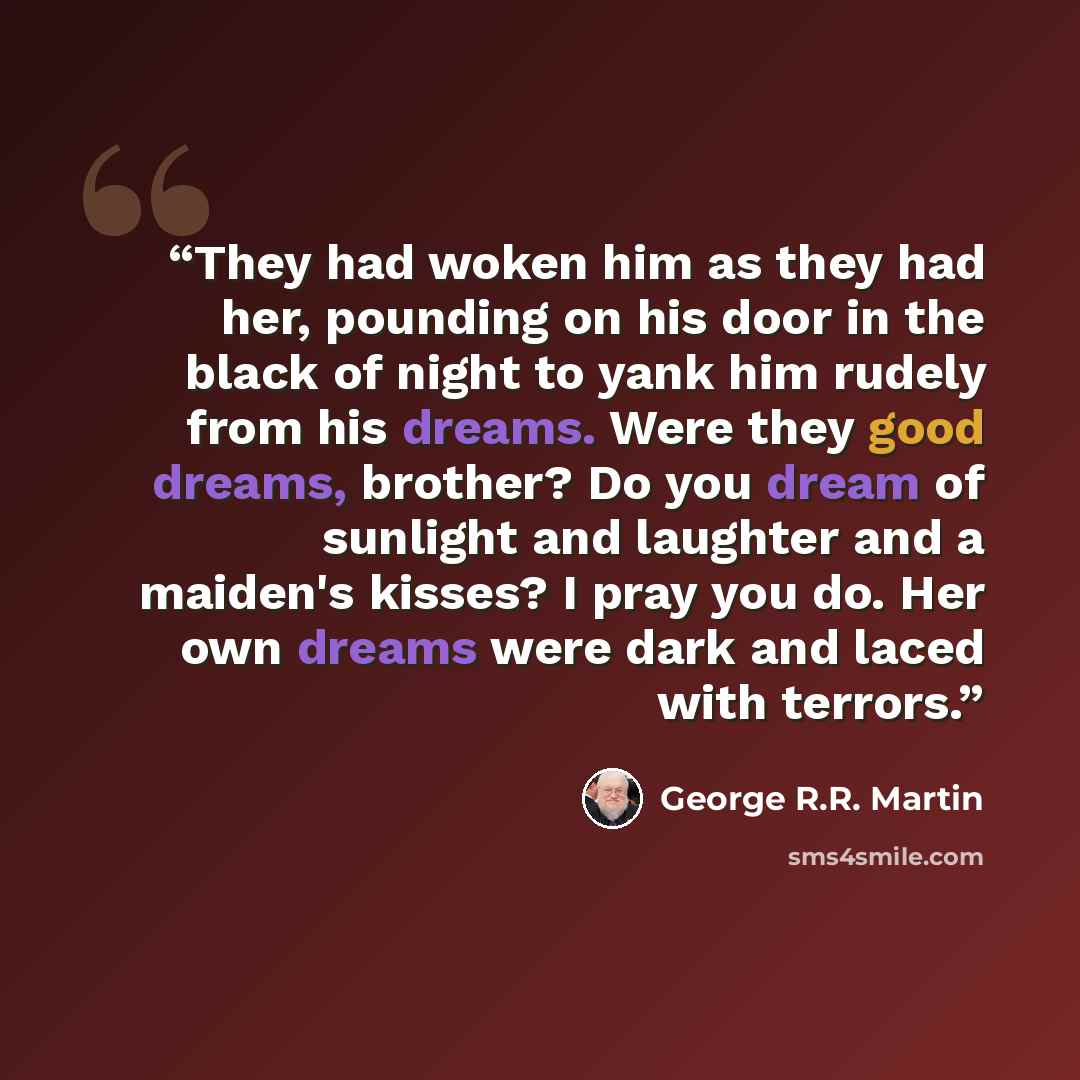 “They had woken him as they had her, pounding on his door in the black of night to yank him rudely from his dreams. Were they good dreams, brother? Do you dream of sunlight and laughter and a maiden's kisses? I pray you do. Her own dreams were dark and laced with terrors.” quote by George R.R. Martin