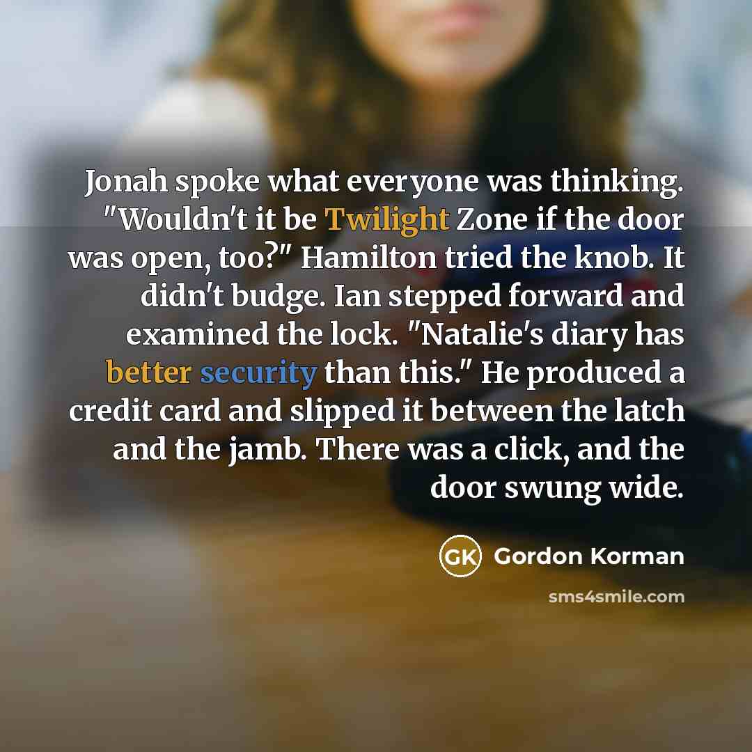 “Jonah spoke what everyone was thinking. "Wouldn't it be Twilight Zone if the door was open, too?" Hamilton tried the knob. It didn't budge. Ian stepped forward and examined the lock. "Natalie's diary has better security than this." He produced a credit card and slipped it between the latch and the…” quote by Gordon Korman