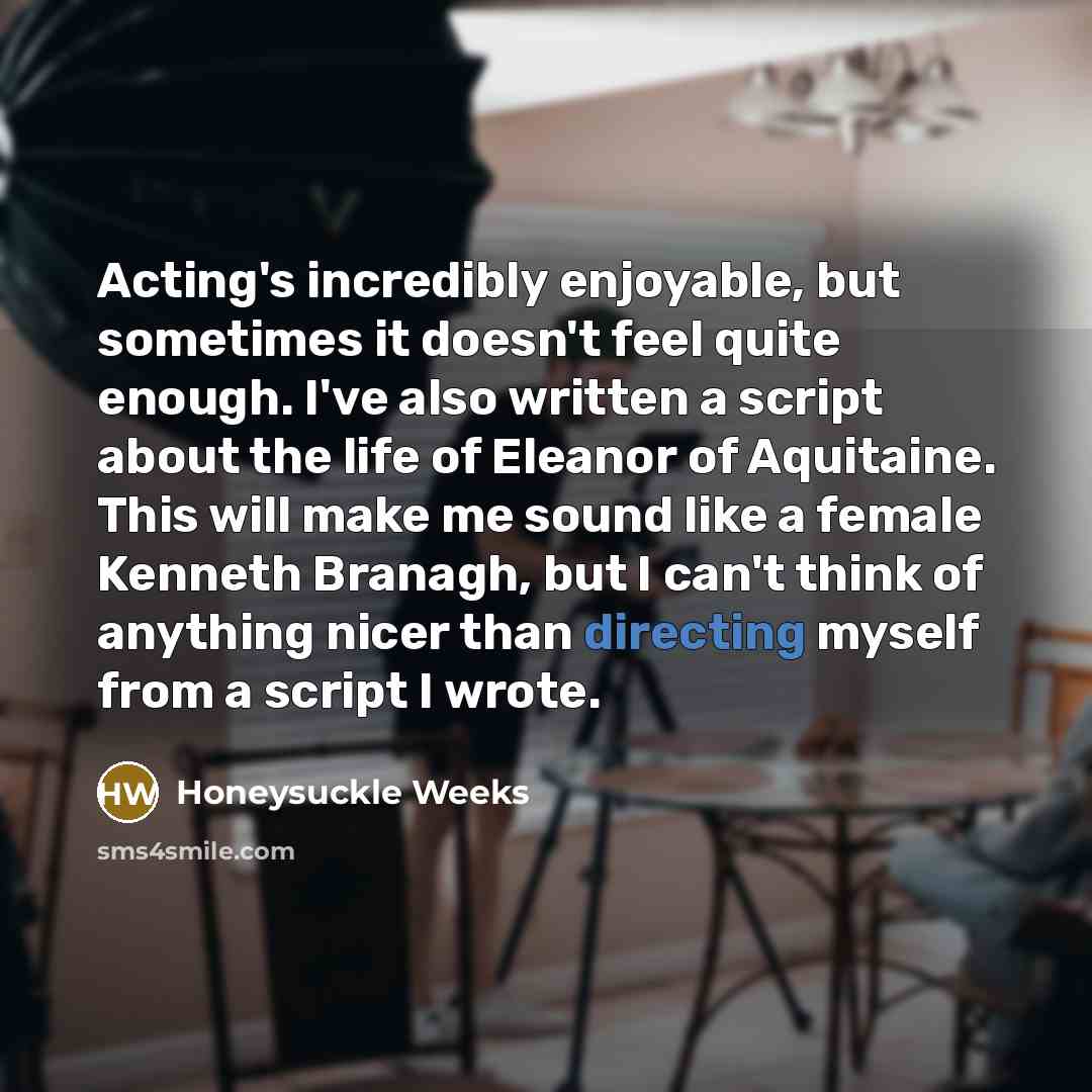 “Acting's incredibly enjoyable, but sometimes it doesn't feel quite enough. I've also written a script about the life of Eleanor of Aquitaine. This will make me sound like a female Kenneth Branagh, but I can't think of anything nicer than directing myself from a script I wrote.” quote by Honeysuckle Weeks