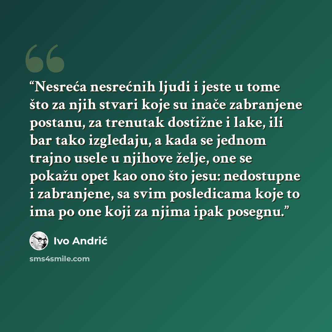 “Nesreća nesrećnih ljudi i jeste u tome što za njih stvari koje su inače zabranjene postanu, za trenutak dostižne i lake, ili bar tako izgledaju, a kada se jednom trajno usele u njihove želje, one se pokažu opet kao ono što jesu: nedostupne i zabranjene, sa svim posledicama koje to ima po one koji…” quote by Ivo Andrić
