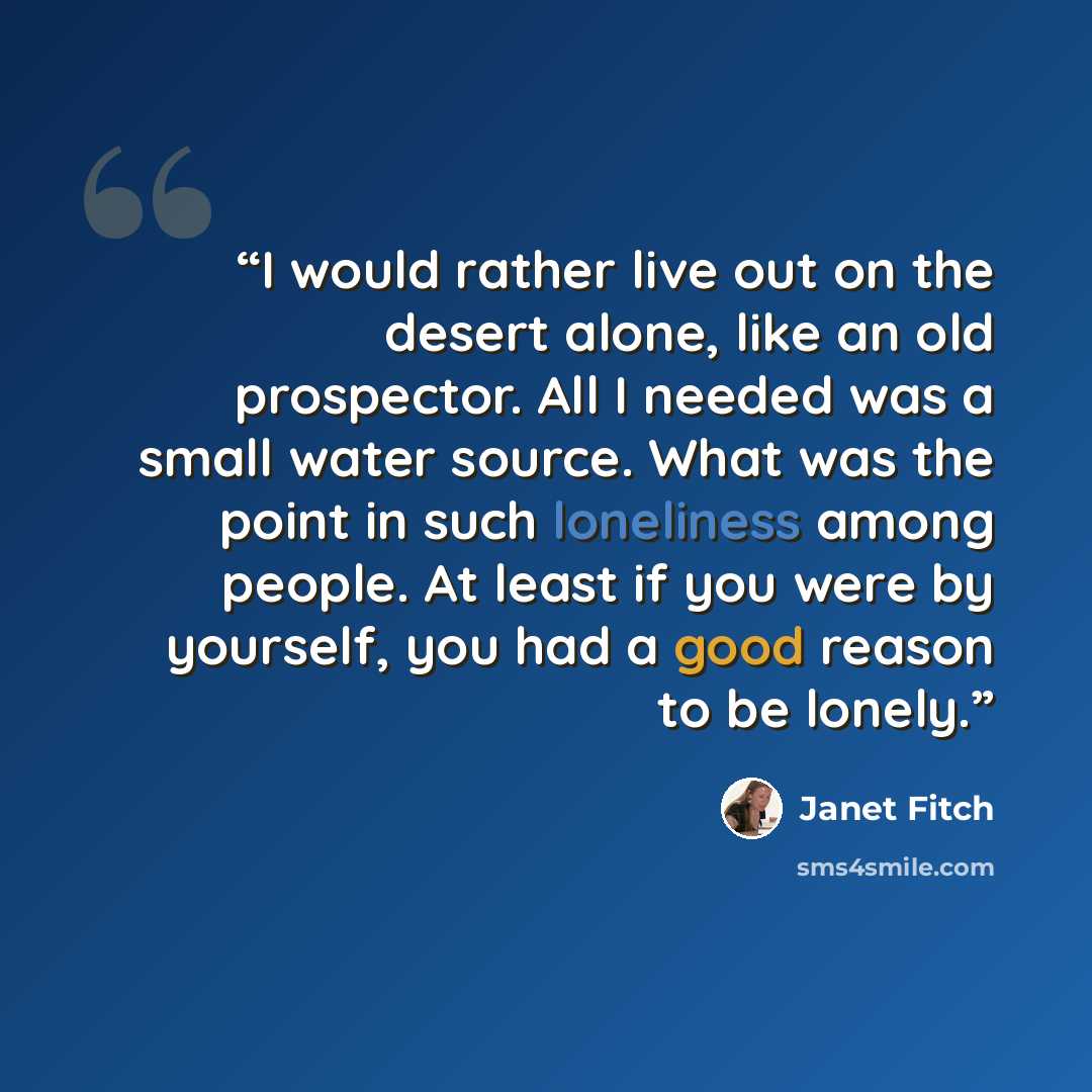 “I would rather live out on the desert alone, like an old prospector. All I needed was a small water source. What was the point in such loneliness among people. At least if you were by yourself, you had a good reason to be lonely.” quote by Janet Fitch