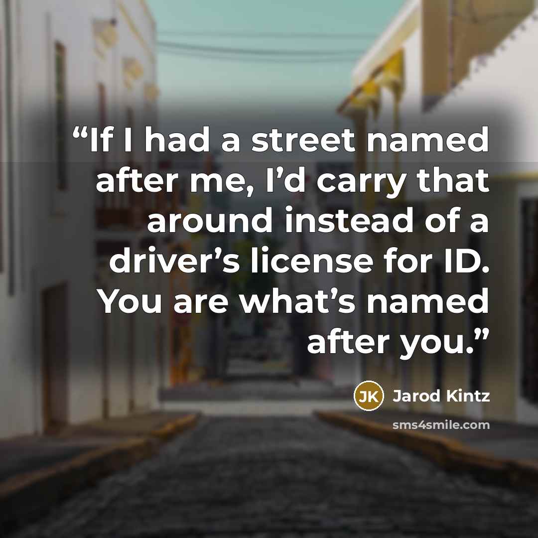 “If I had a street named after me, I’d carry that around instead of a driver’s license for ID. You are what’s named after you.” quote by Jarod Kintz