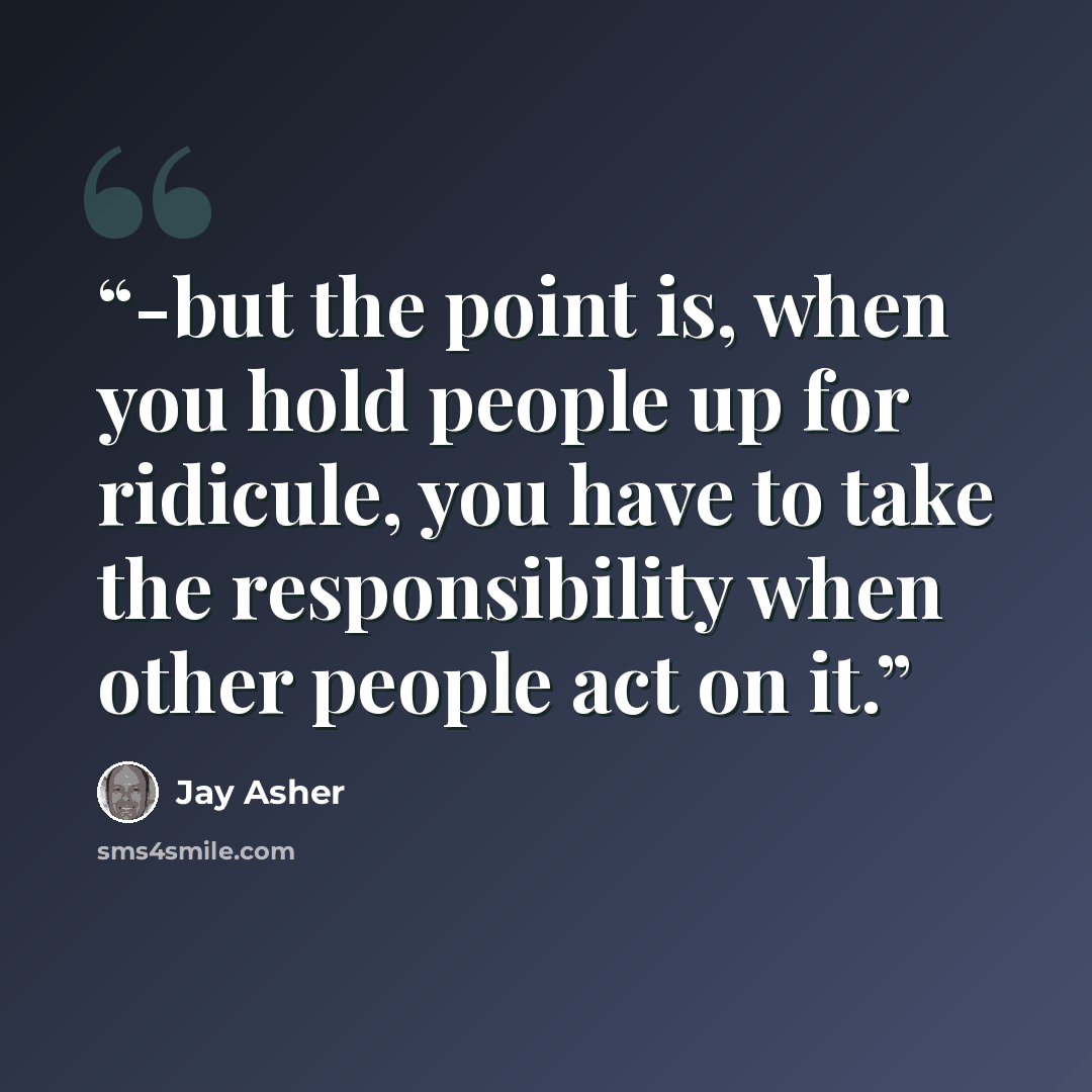 “-but the point is, when you hold people up for ridicule, you have to take the responsibility when other people act on it.” quote by Jay Asher