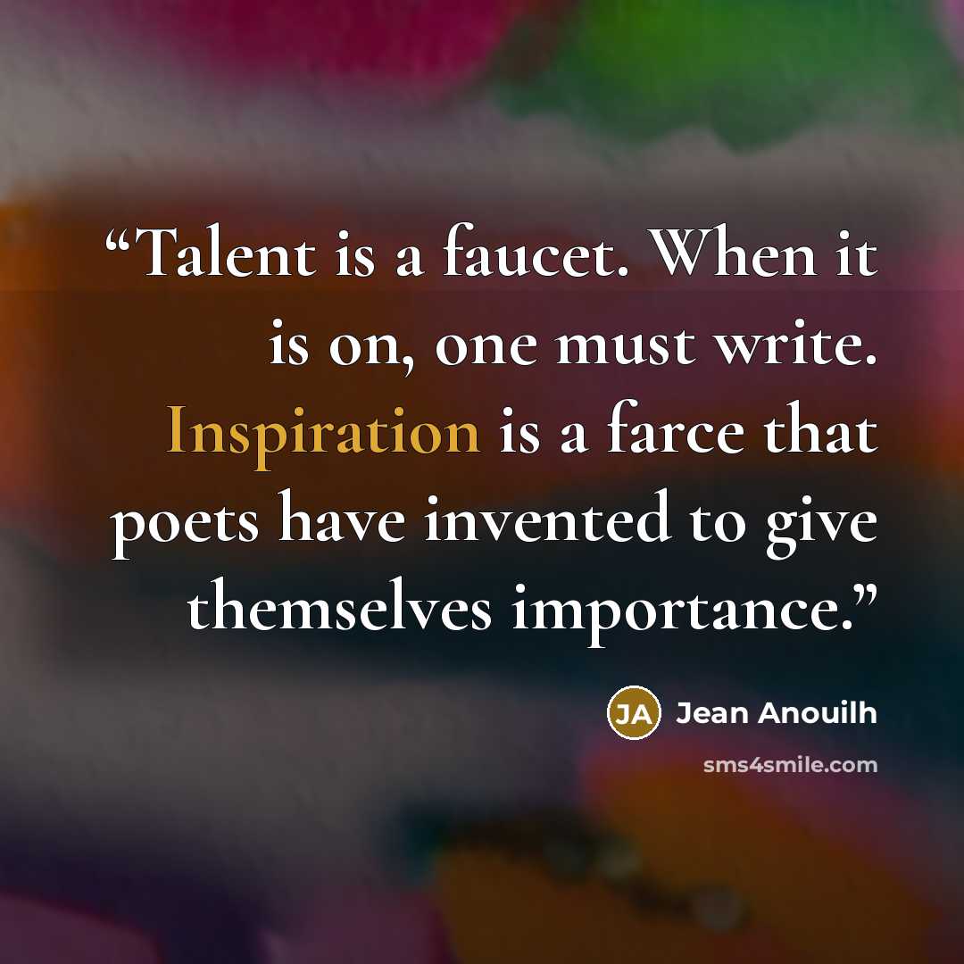 “Talent is a faucet. When it is on, one must write. Inspiration is a farce that poets have invented to give themselves importance.” quote by Jean Anouilh
