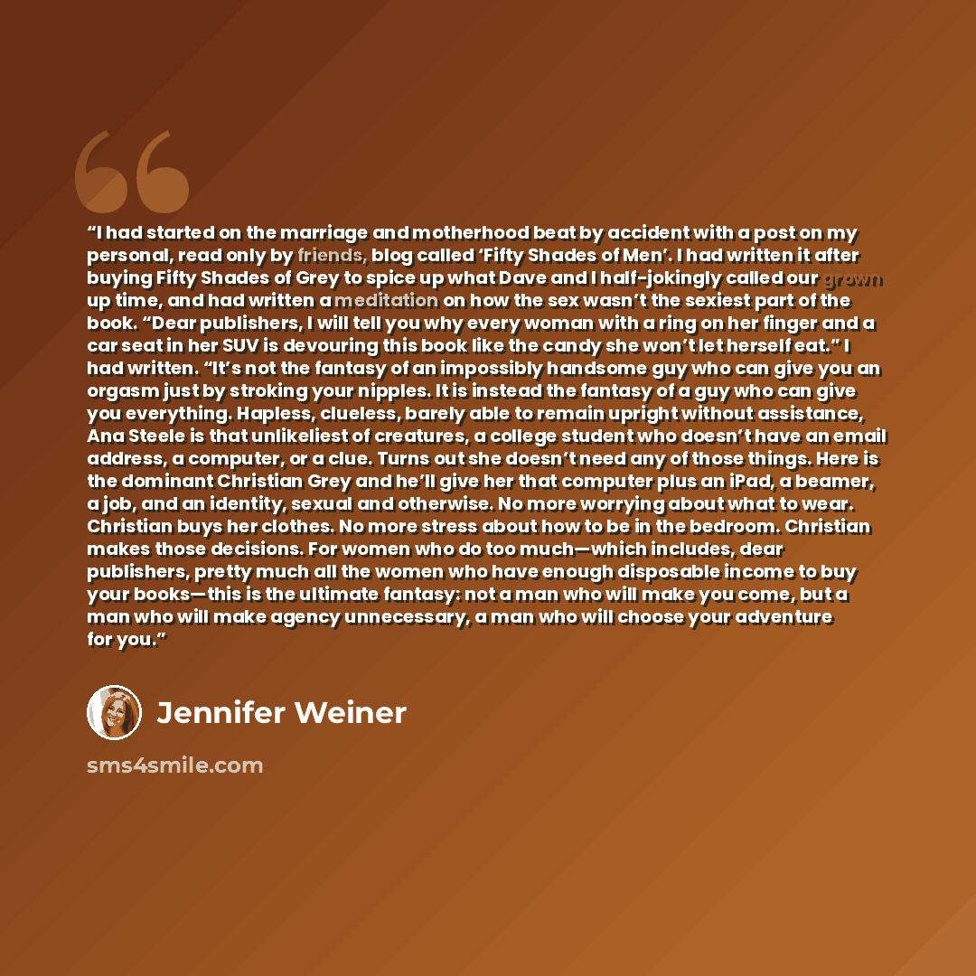 “I had started on the marriage and motherhood beat by accident with a post on my personal, read only by friends, blog called ‘Fifty Shades of Men’. I had written it after buying Fifty Shades of Grey to spice up what Dave and I half-jokingly called our grown up time, and had written a meditation on…” quote by Jennifer Weiner