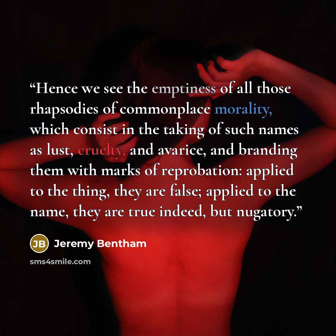 “Hence we see the emptiness of all those rhapsodies of commonplace morality, which consist in the taking of such names as lust, cruelty, and avarice, and branding them with marks of reprobation: applied to the thing, they are false; applied to the name, they are true indeed, but nugatory.” quote by Jeremy Bentham