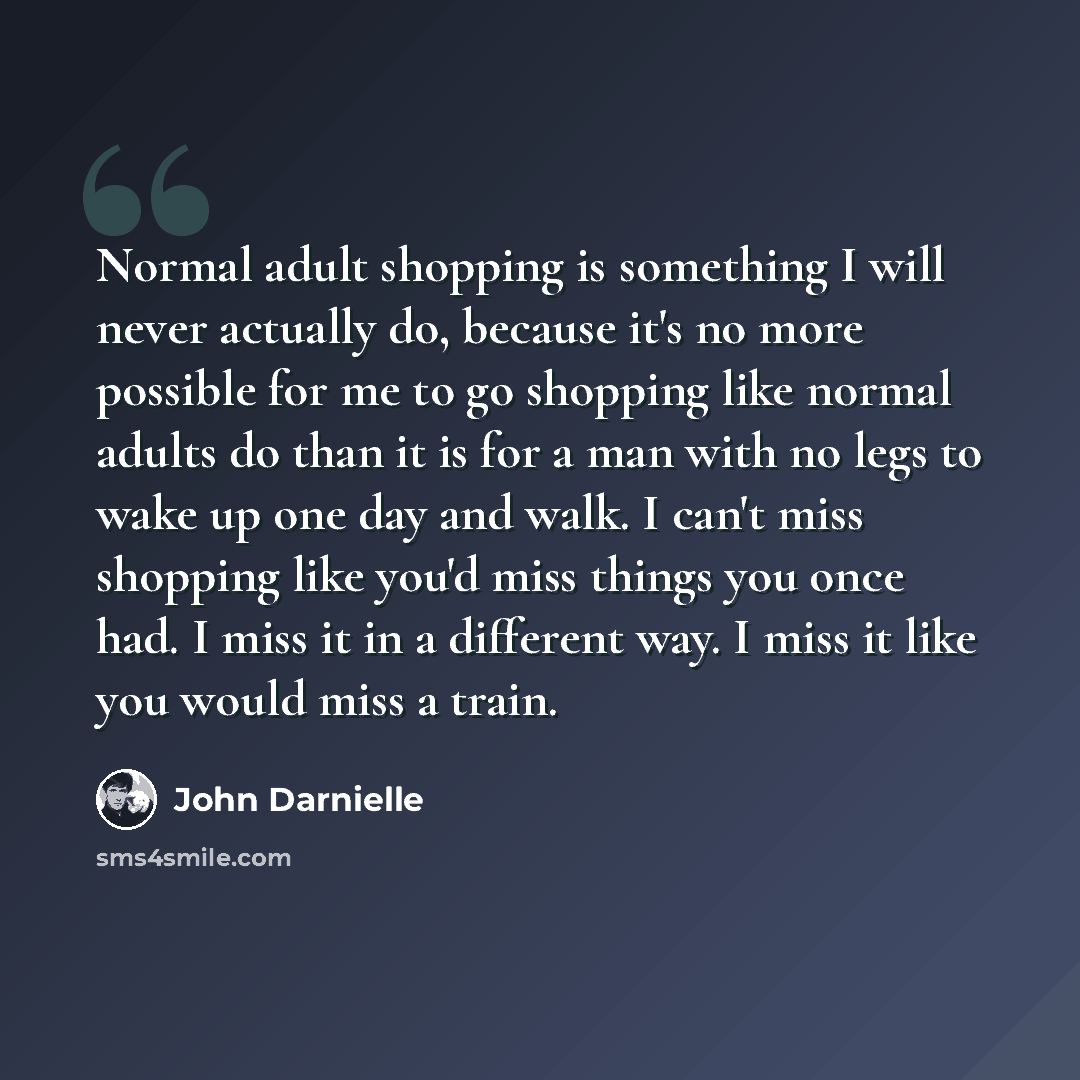“Normal adult shopping is something I will never actually do, because it's no more possible for me to go shopping like normal adults do than it is for a man with no legs to wake up one day and walk. I can't miss shopping like you'd miss things you once had. I miss it in a different way. I miss it…” quote by John Darnielle
