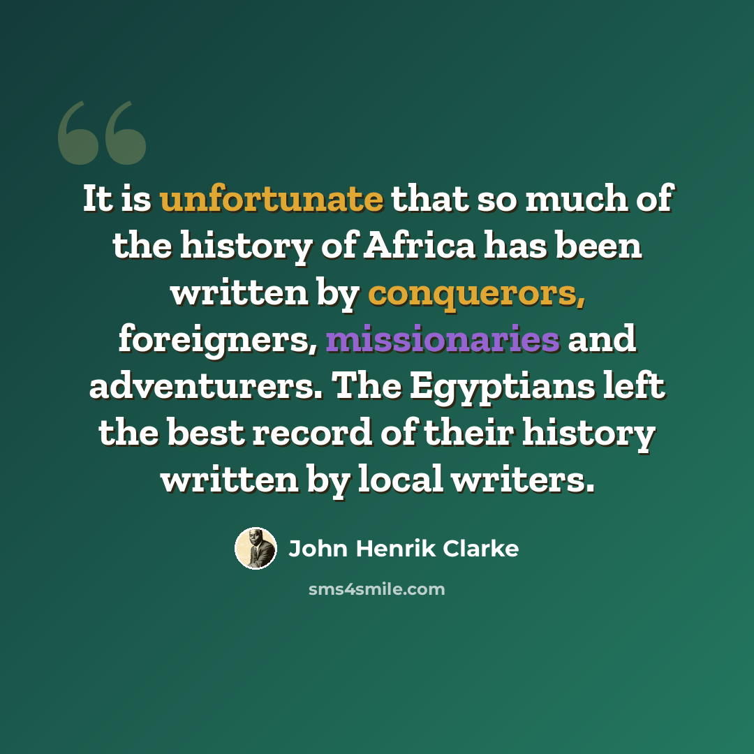 “It is unfortunate that so much of the history of Africa has been written by conquerors, foreigners, missionaries and adventurers. The Egyptians left the best record of their history written by local writers.” quote by John Henrik Clarke