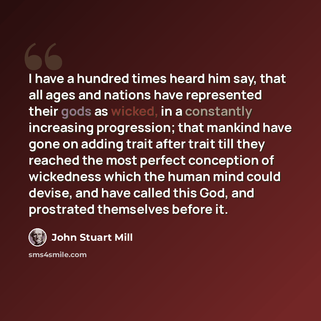 “I have a hundred times heard him say, that all ages and nations have represented their gods as wicked, in a constantly increasing progression; that mankind have gone on adding trait after trait till they reached the most perfect conception of wickedness which the human mind could devise, and have…” quote by John Stuart Mill