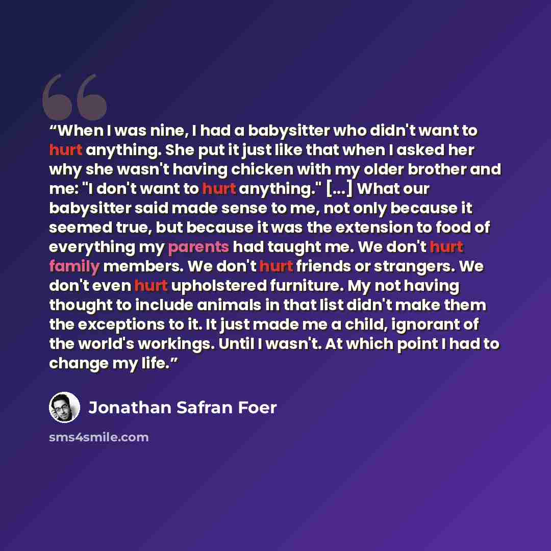“When I was nine, I had a babysitter who didn't want to hurt anything. She put it just like that when I asked her why she wasn't having chicken with my older brother and me: "I don't want to hurt anything." [...] What our babysitter said made sense to me, not only because it seemed true, but…” quote by Jonathan Safran Foer