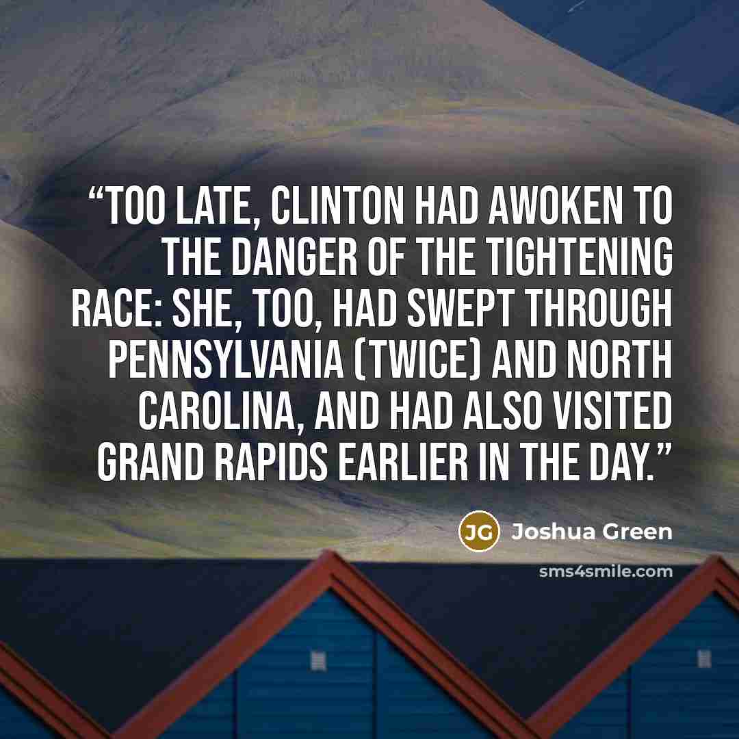 “Too late, Clinton had awoken to the danger of the tightening race: she, too, had swept through Pennsylvania (twice) and North Carolina, and had also visited Grand Rapids earlier in the day.” quote by Joshua Green