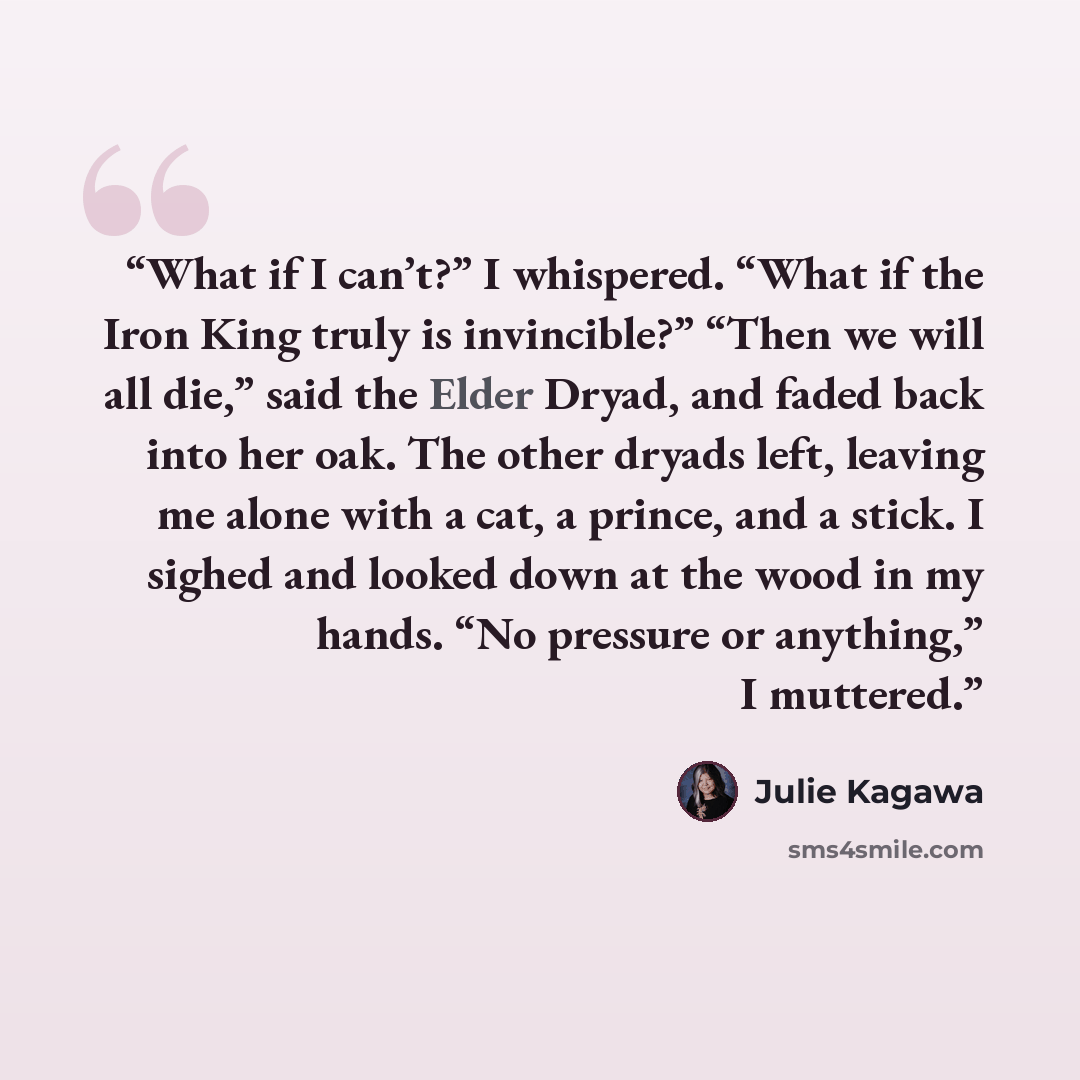 “What if I can’t?” I whispered. “What if the Iron King truly is invincible?” “Then we will all die,” said the Elder Dryad, and faded back into her oak. The other dryads left, leaving me alone with a cat, a prince, and a stick. I sighed and looked down at the wood in my hands. “No pressure or…” quote by Julie Kagawa