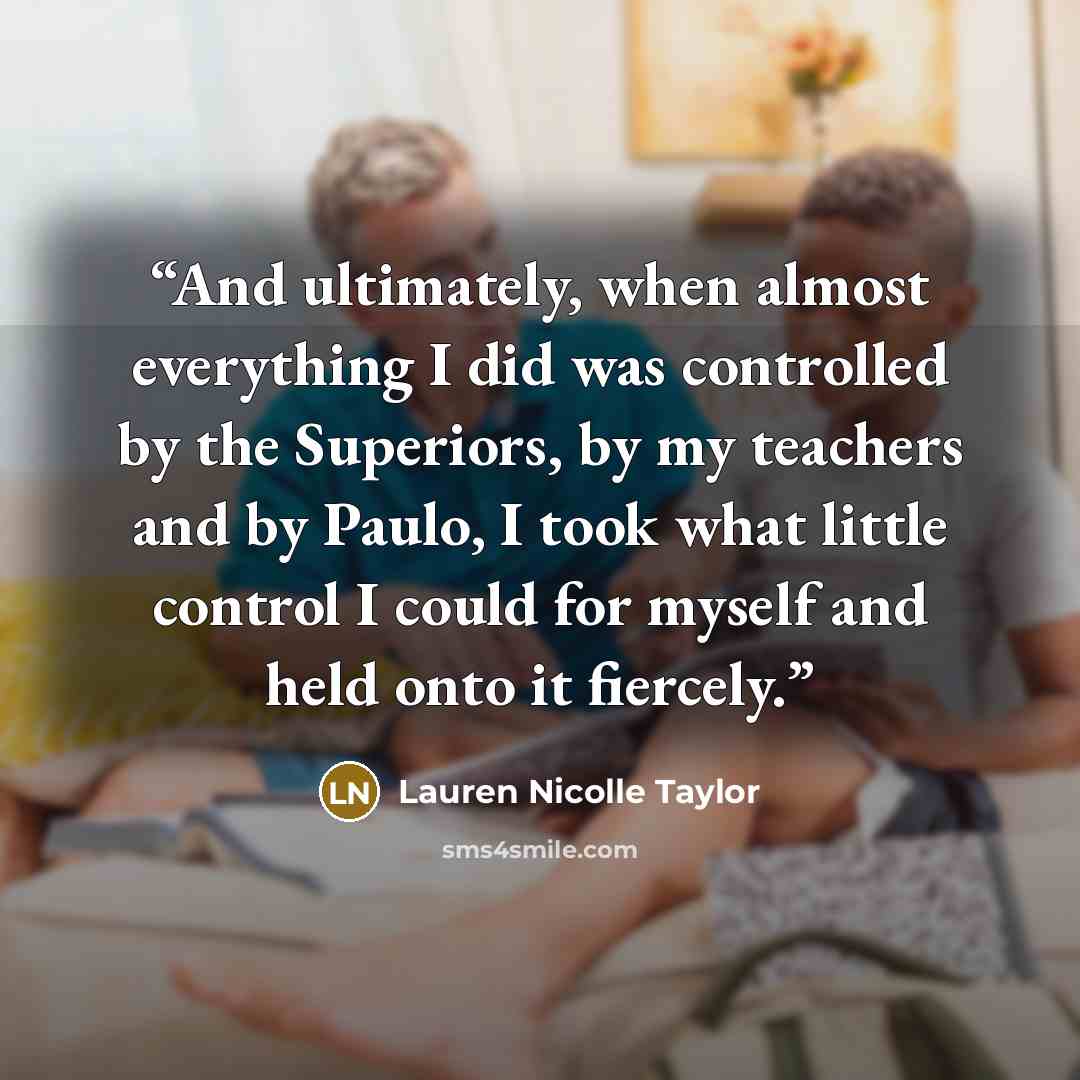 “And ultimately, when almost everything I did was controlled by the Superiors, by my teachers and by Paulo, I took what little control I could for myself and held onto it fiercely.” quote by Lauren Nicolle Taylor