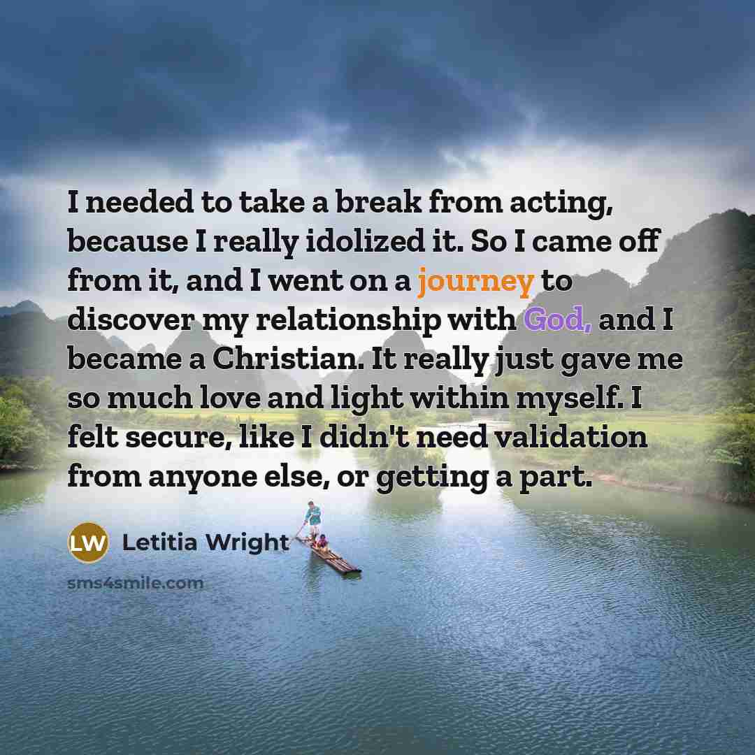 “I needed to take a break from acting, because I really idolized it. So I came off from it, and I went on a journey to discover my relationship with God, and I became a Christian. It really just gave me so much love and light within myself. I felt secure, like I didn't need validation from anyone…” quote by Letitia Wright