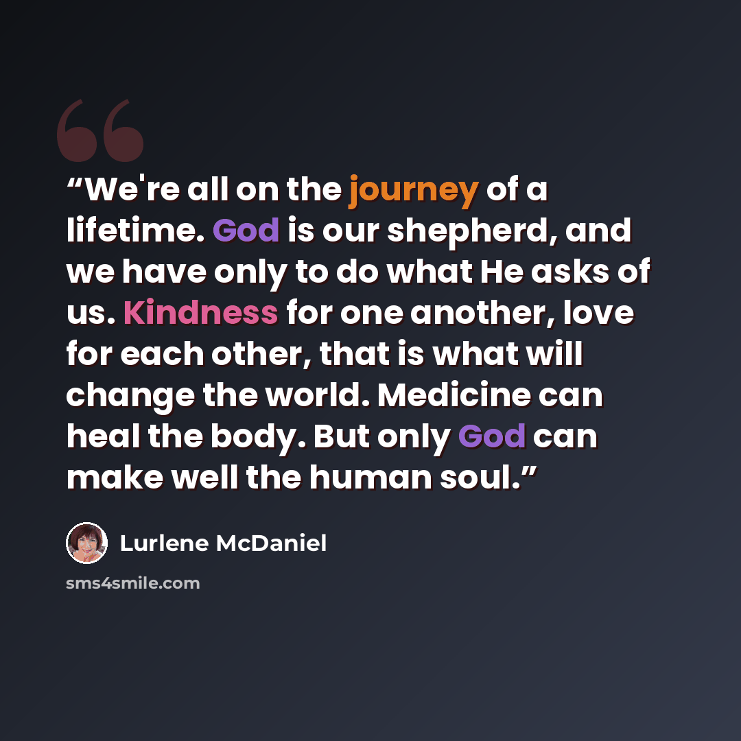 “We're all on the journey of a lifetime. God is our shepherd, and we have only to do what He asks of us. Kindness for one another, love for each other, that is what will change the world. Medicine can heal the body. But only God can make well the human soul.” quote by Lurlene McDaniel