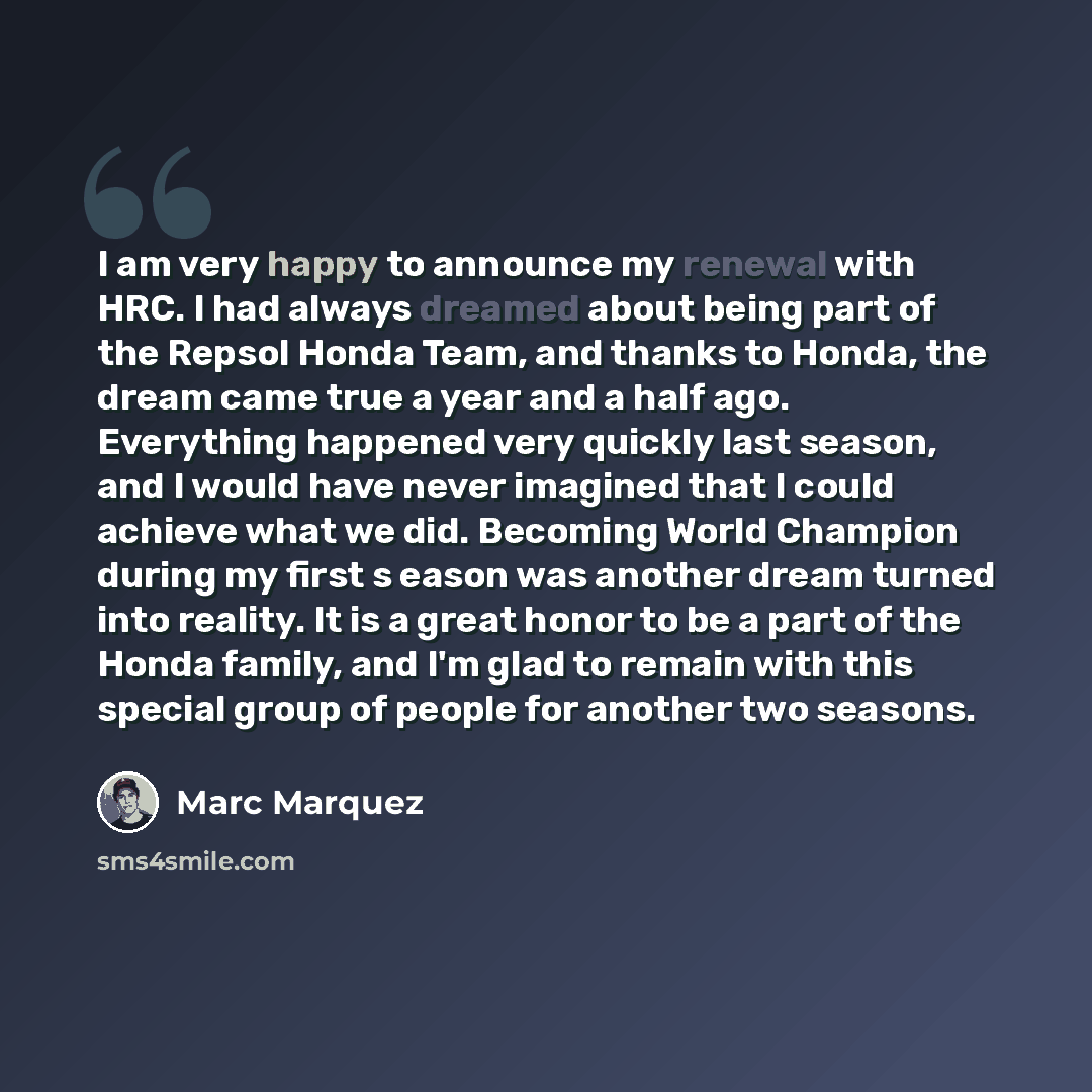 “I am very happy to announce my renewal with HRC. I had always dreamed about being part of the Repsol Honda Team, and thanks to Honda, the dream came true a year and a half ago. Everything happened very quickly last season, and I would have never imagined that I could achieve what we did. Becoming…” quote by Marc Marquez