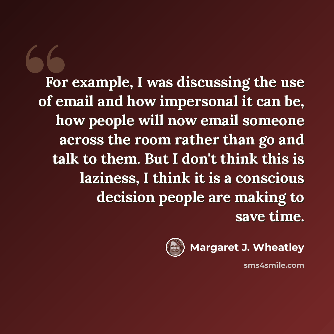 “For example, I was discussing the use of email and how impersonal it can be, how people will now email someone across the room rather than go and talk to them. But I don't think this is laziness, I think it is a conscious decision people are making to save time.” quote by Margaret J. Wheatley
