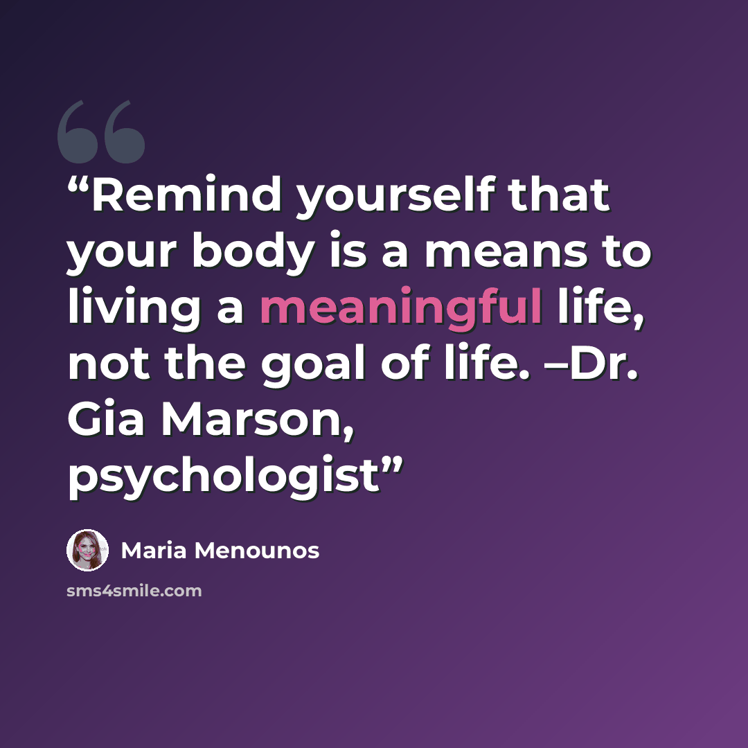 “Remind yourself that your body is a means to living a meaningful life, not the goal of life. –Dr. Gia Marson, psychologist” quote by Maria Menounos