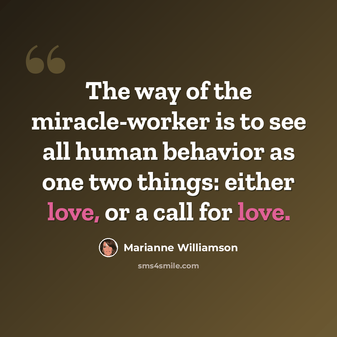 “The way of the miracle-worker is to see all human behavior as one two things: either love, or a call for love.” quote by Marianne Williamson