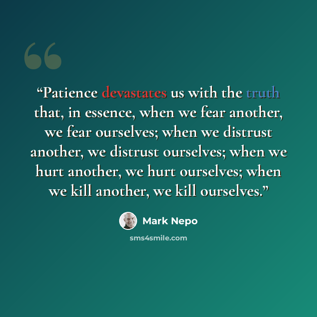 “Patience devastates us with the truth that, in essence, when we fear another, we fear ourselves; when we distrust another, we distrust ourselves; when we hurt another, we hurt ourselves; when we kill another, we kill ourselves.” quote by Mark Nepo
