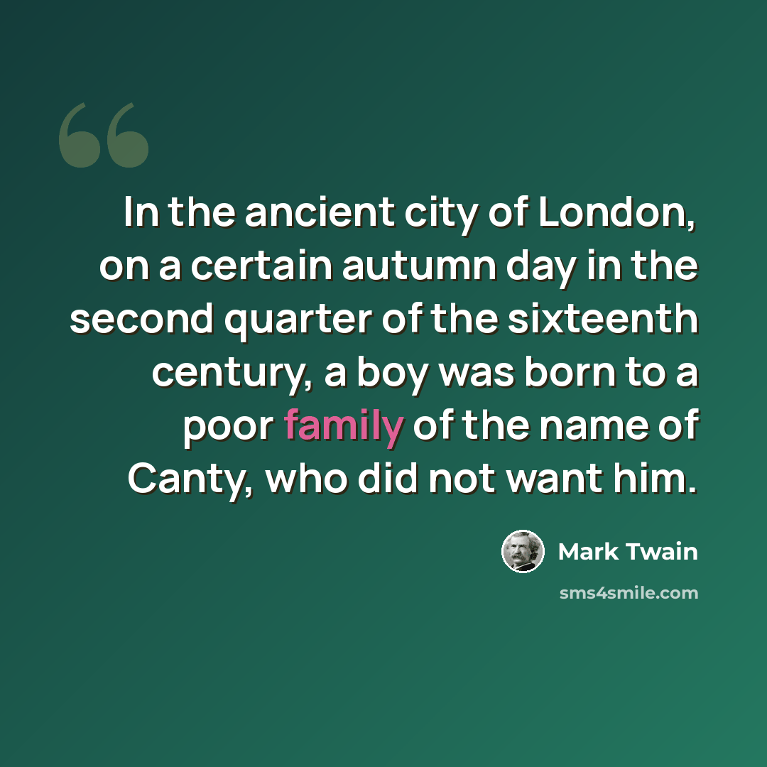 “In the ancient city of London, on a certain autumn day in the second quarter of the sixteenth century, a boy was born to a poor family of the name of Canty, who did not want him.” quote by Mark Twain