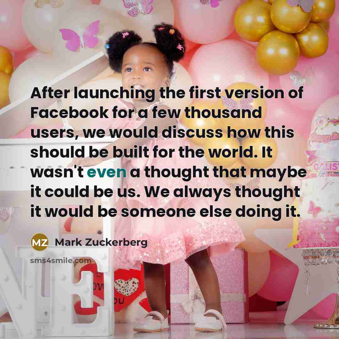 “After launching the first version of Facebook for a few thousand users, we would discuss how this should be built for the world. It wasn't even a thought that maybe it could be us. We always thought it would be someone else doing it.” quote by Mark Zuckerberg