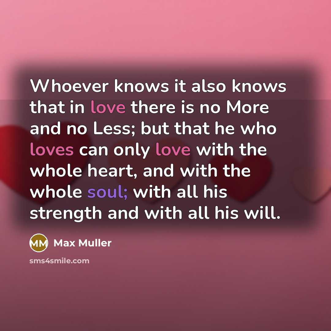 “Whoever knows it also knows that in love there is no More and no Less; but that he who loves can only love with the whole heart, and with the whole soul; with all his strength and with all his will.” quote by Max Muller
