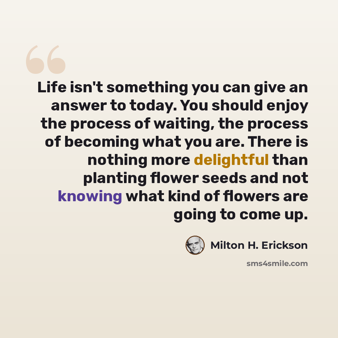 “Life isn't something you can give an answer to today. You should enjoy the process of waiting, the process of becoming what you are. There is nothing more delightful than planting flower seeds and not knowing what kind of flowers are going to come up.” quote by Milton H. Erickson