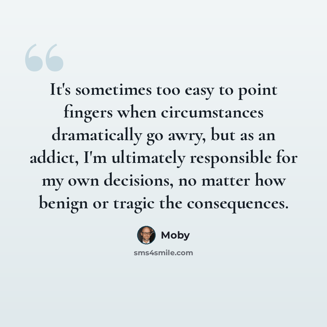 “It's sometimes too easy to point fingers when circumstances dramatically go awry, but as an addict, I'm ultimately responsible for my own decisions, no matter how benign or tragic the consequences.” quote by Moby