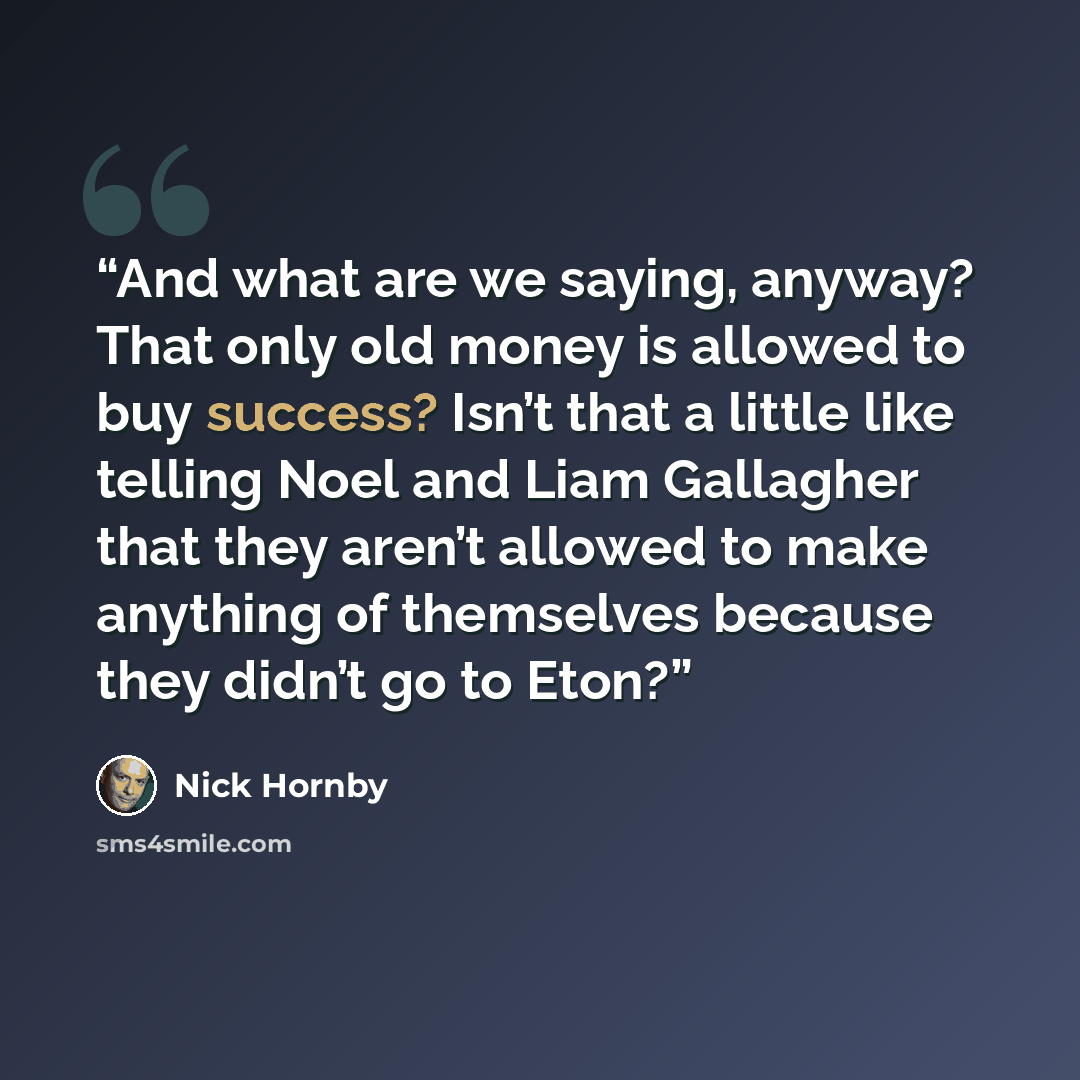 “And what are we saying, anyway? That only old money is allowed to buy success? Isn’t that a little like telling Noel and Liam Gallagher that they aren’t allowed to make anything of themselves because they didn’t go to Eton?” quote by Nick Hornby